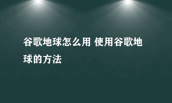谷歌地球怎么用 使用谷歌地球的方法