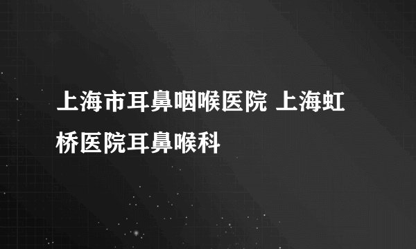 上海市耳鼻咽喉医院 上海虹桥医院耳鼻喉科