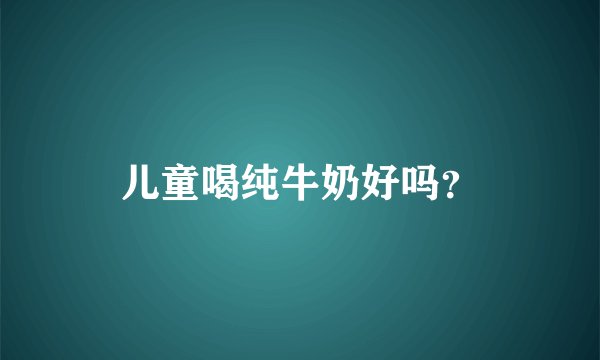 儿童喝纯牛奶好吗？