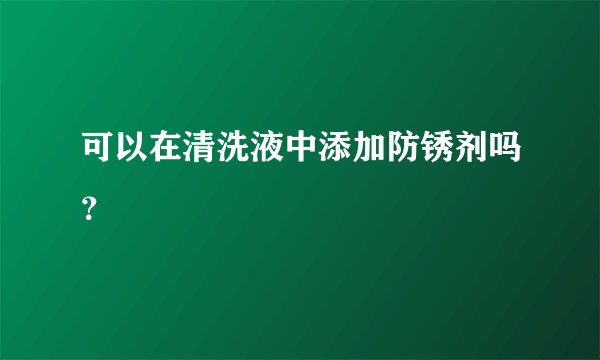 可以在清洗液中添加防锈剂吗？