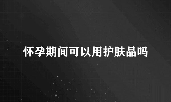 怀孕期间可以用护肤品吗