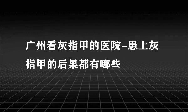广州看灰指甲的医院-患上灰指甲的后果都有哪些