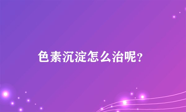 色素沉淀怎么治呢？