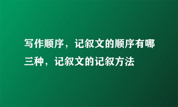 写作顺序，记叙文的顺序有哪三种，记叙文的记叙方法