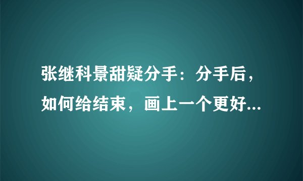 张继科景甜疑分手:分手后,如何给结束,画上一个更好的句号?