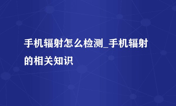 手机辐射怎么检测_手机辐射的相关知识