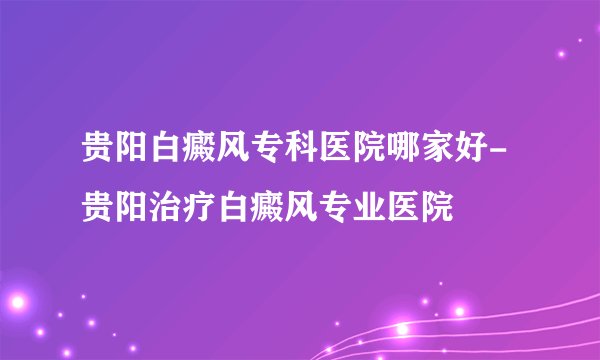 贵阳白癜风专科医院哪家好-贵阳治疗白癜风专业医院