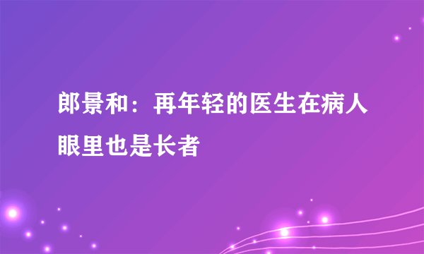 郎景和：再年轻的医生在病人眼里也是长者