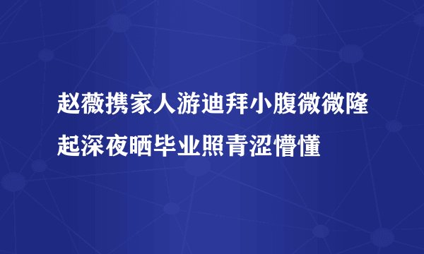 赵薇携家人游迪拜小腹微微隆起深夜晒毕业照青涩懵懂