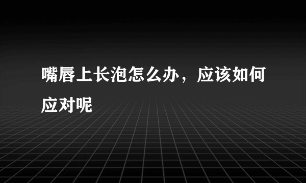 嘴唇上长泡怎么办，应该如何应对呢