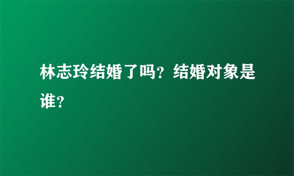 林志玲结婚了吗？结婚对象是谁？