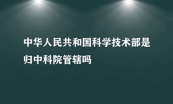中华人民共和国科学技术部是归中科院管辖吗