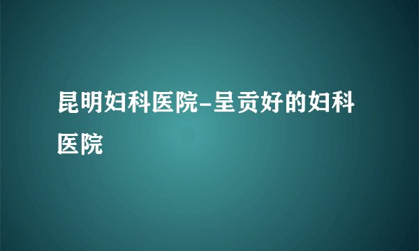 昆明妇科医院-呈贡好的妇科医院
