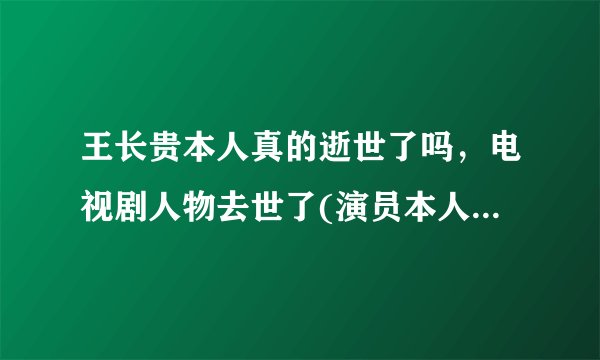 王长贵本人真的逝世了吗,电视剧人物去世了(演员本人并没有去世)