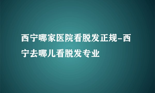 西宁哪家医院看脱发正规-西宁去哪儿看脱发专业