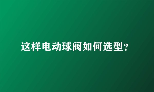 这样电动球阀如何选型？