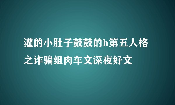 灌的小肚子鼓鼓的h第五人格之诈骗组肉车文深夜好文