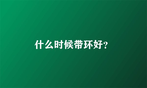 什么时候带环好？
