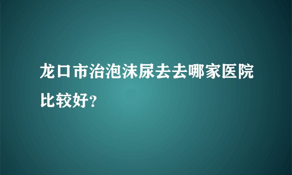 龙口市治泡沫尿去去哪家医院比较好?