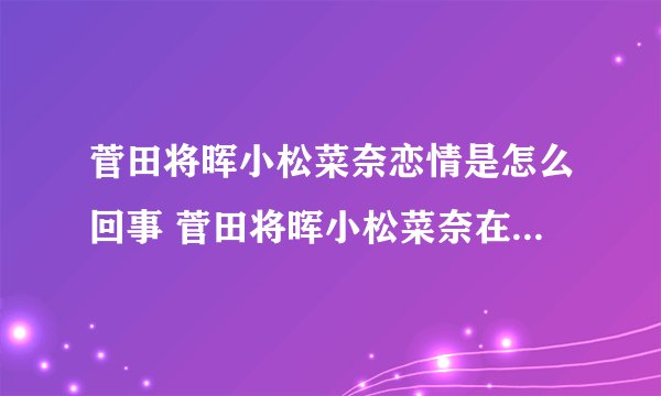 菅田将晖小松菜奈恋情是怎么回事 菅田将晖小松菜奈在一起了吗