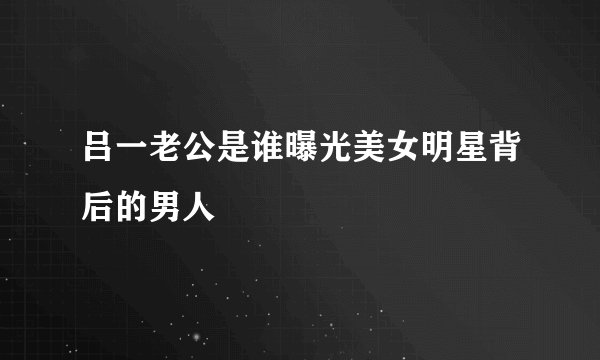 吕一老公是谁曝光美女明星背后的男人