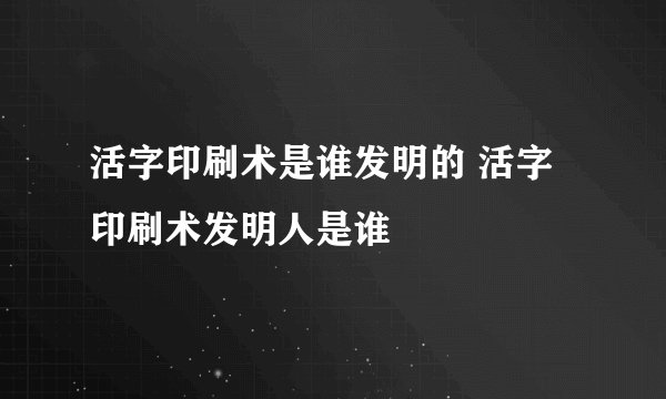 活字印刷术是谁发明的 活字印刷术发明人是谁