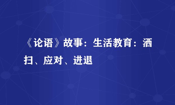 《论语》故事：生活教育：洒扫、应对、进退