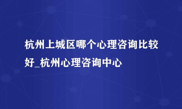 杭州上城区哪个心理咨询比较好_杭州心理咨询中心