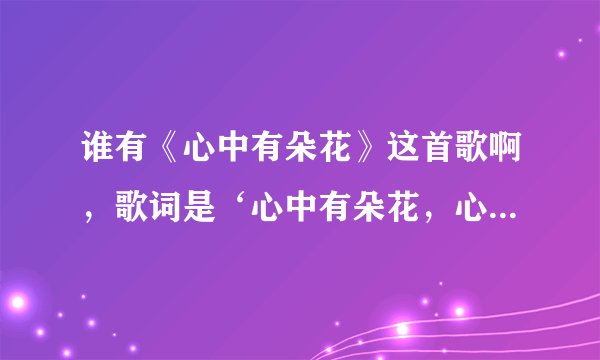 谁有《心中有朵花》这首歌啊，歌词是‘心中有朵花，心底有个家，就让春风温暖你脸颊.....’