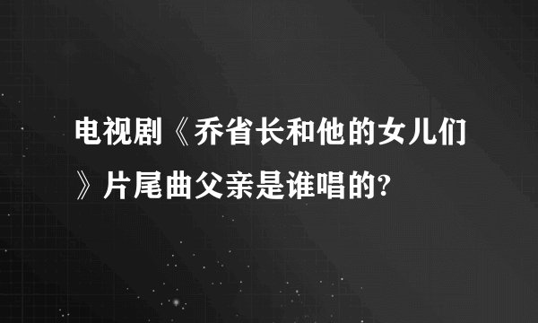 电视剧《乔省长和他的女儿们》片尾曲父亲是谁唱的?