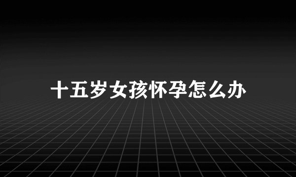 十五岁女孩怀孕怎么办