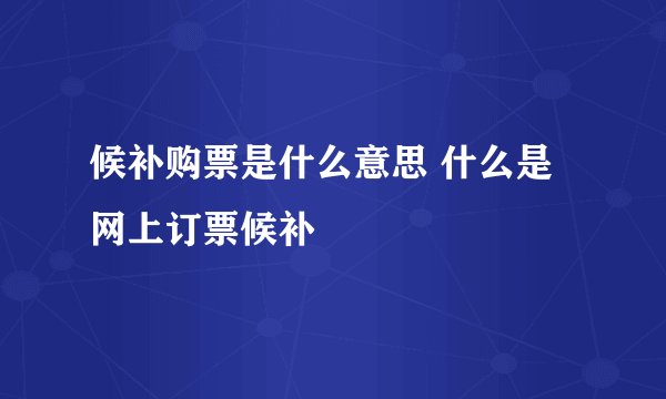 候补购票是什么意思 什么是网上订票候补