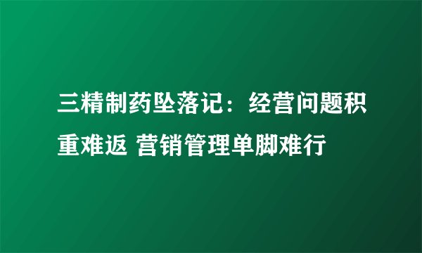 三精制药坠落记：经营问题积重难返 营销管理单脚难行