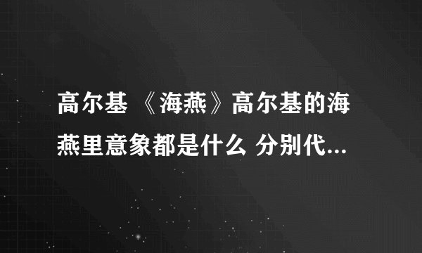 高尔基 《海燕》高尔基的海燕里意象都是什么 分别代表哪类人 要详细点的关于《海燕》的信息都可以说