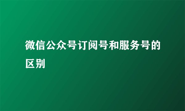 微信公众号订阅号和服务号的区别