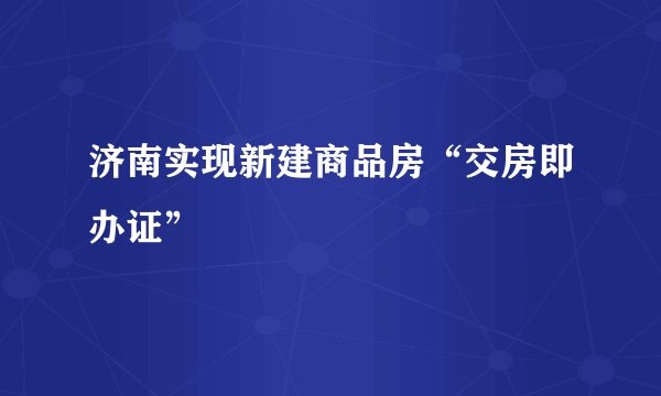 济南实现新建商品房“交房即办证”