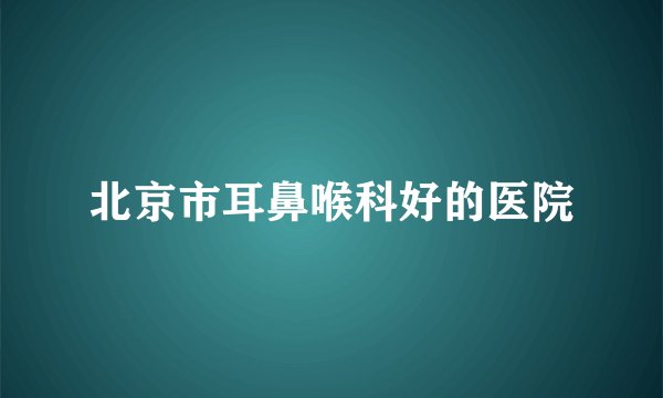 北京市耳鼻喉科好的医院
