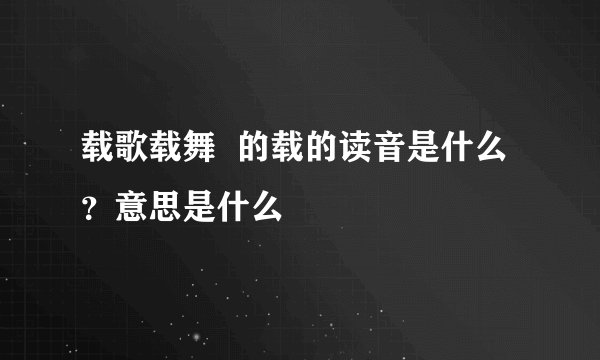 载歌载舞 的载的读音是什么?意思是什么