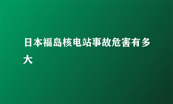 日本福岛核电站事故危害有多大