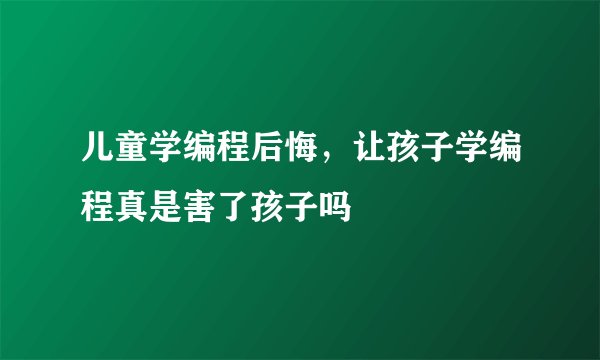 儿童学编程后悔,让孩子学编程真是害了孩子吗