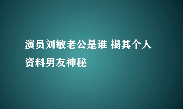 演员刘敏老公是谁 揭其个人资料男友神秘