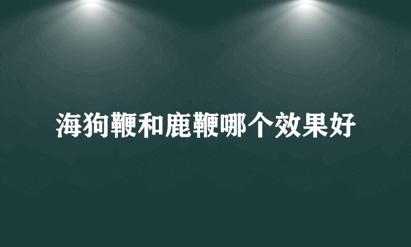 海狗鞭和鹿鞭哪个效果好