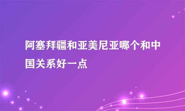 阿塞拜疆和亚美尼亚哪个和中国关系好一点
