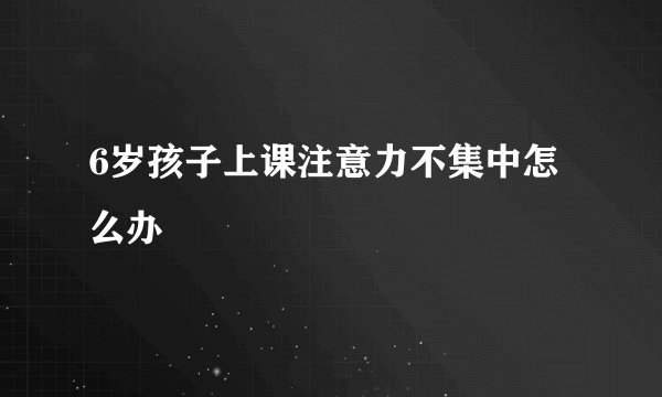 6岁孩子上课注意力不集中怎么办