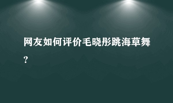 网友如何评价毛晓彤跳海草舞？