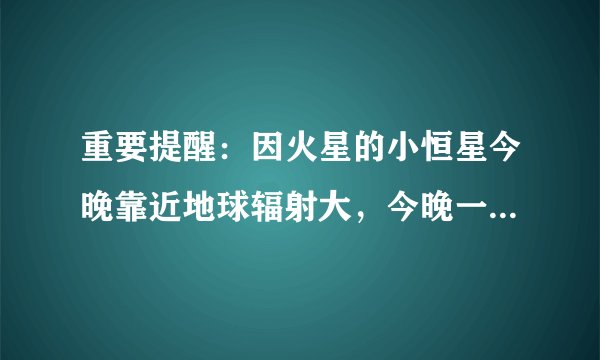 重要提醒：因火星的小恒星今晚靠近地球辐射大，今晚一定要关闭手机。有这个事儿吗？