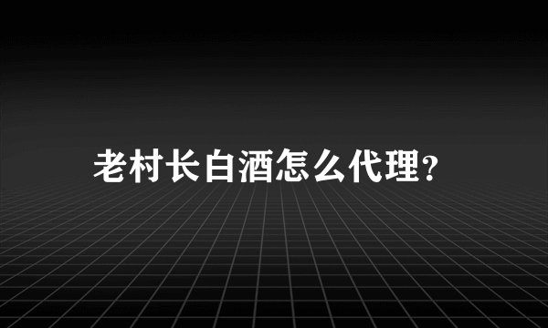 老村长白酒怎么代理？