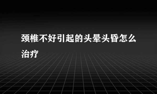 颈椎不好引起的头晕头昏怎么治疗