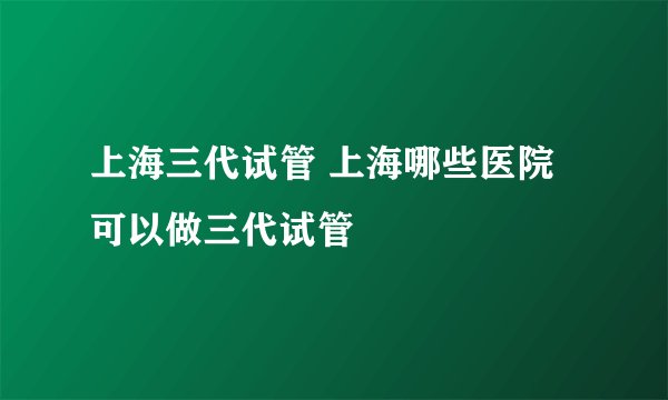 上海三代试管 上海哪些医院可以做三代试管