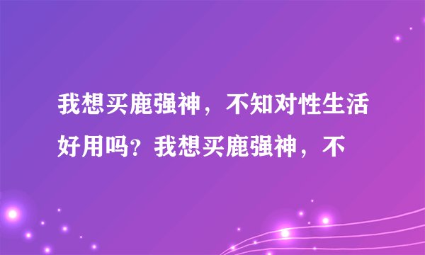 我想买鹿强神,不知对性生活好用吗?我想买鹿强神,不